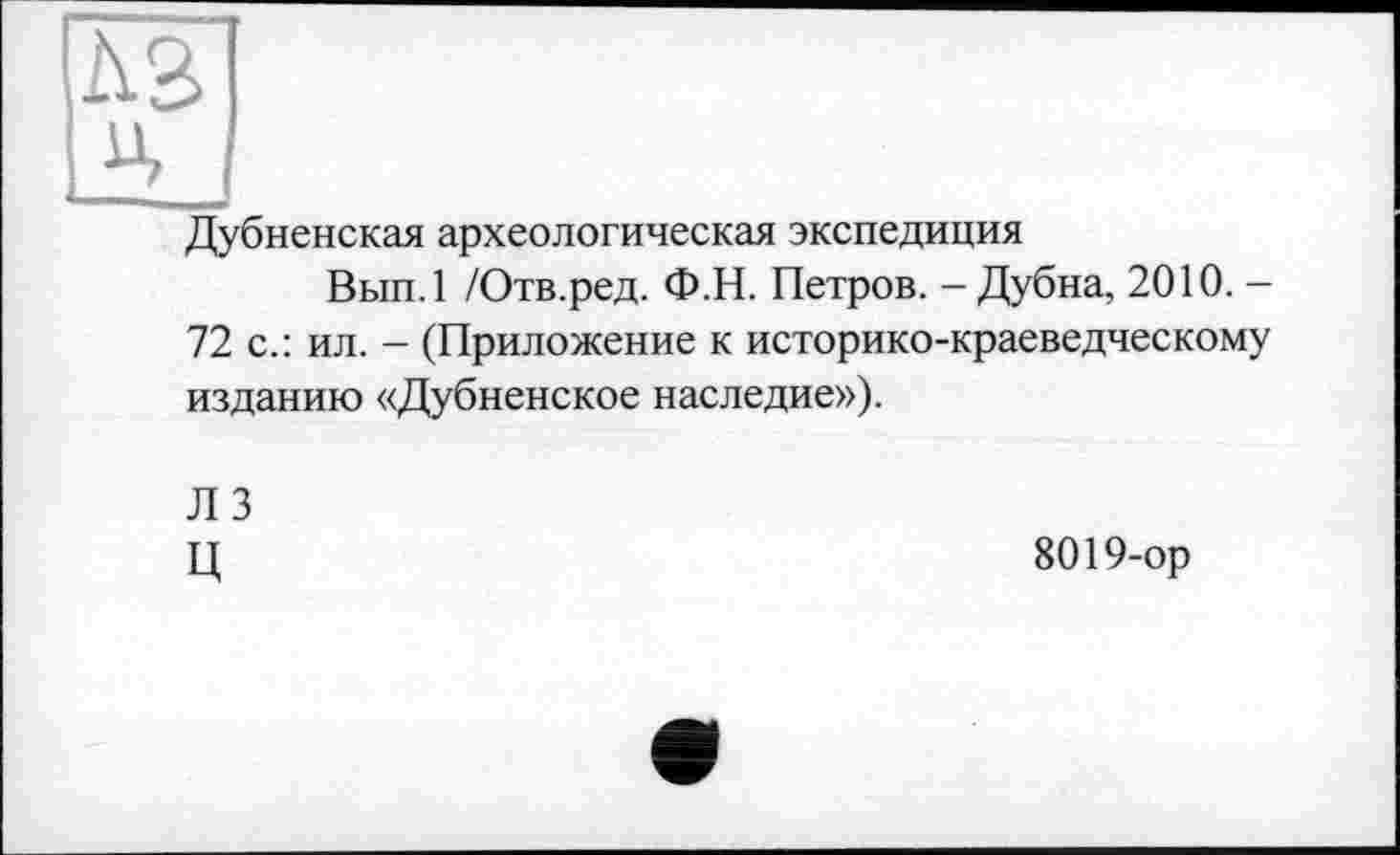 ﻿Дубненская археологическая экспедиция
Вып.1 /Отв.ред. Ф.Н. Петров. - Дубна, 2010. -72 с.: ил. - (Приложение к историко-краеведческому изданию «Дубненское наследие»).
Л 3 ц
8019-ор